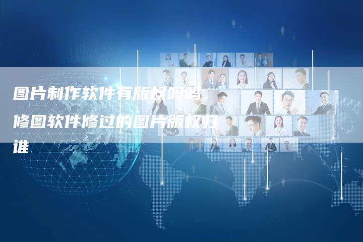图片制作软件有版权吗吗，修图软件修过的图片版权归谁