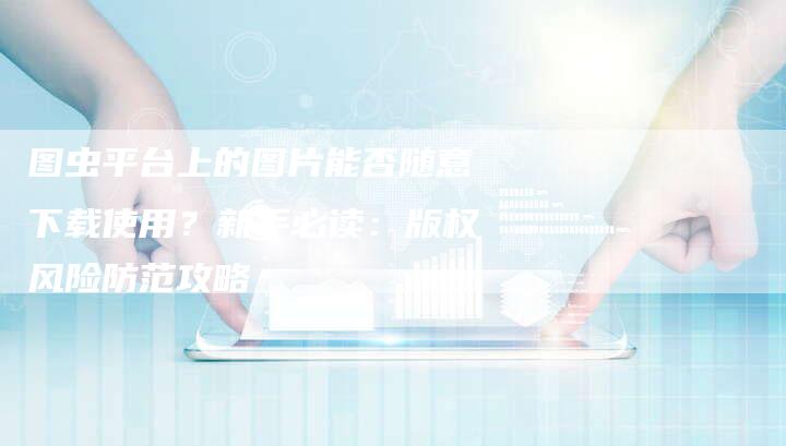 图虫平台上的图片能否随意下载使用？新手必读：版权风险防范攻略