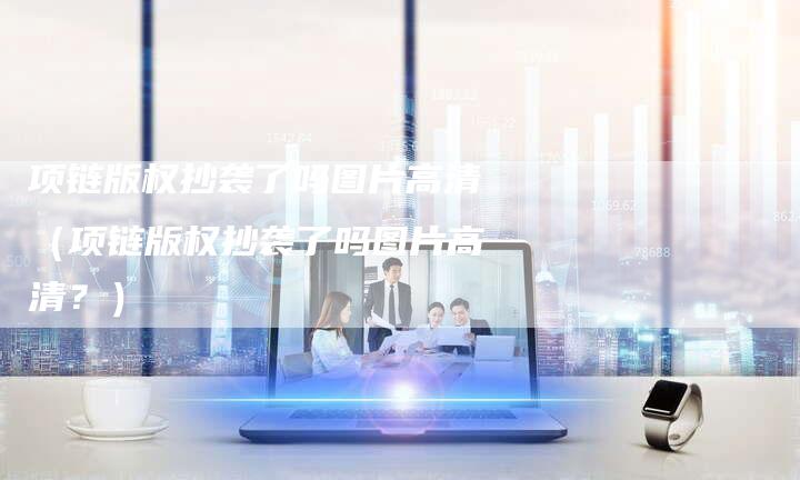 项链版权抄袭了吗图片高清（项链版权抄袭了吗图片高清？）