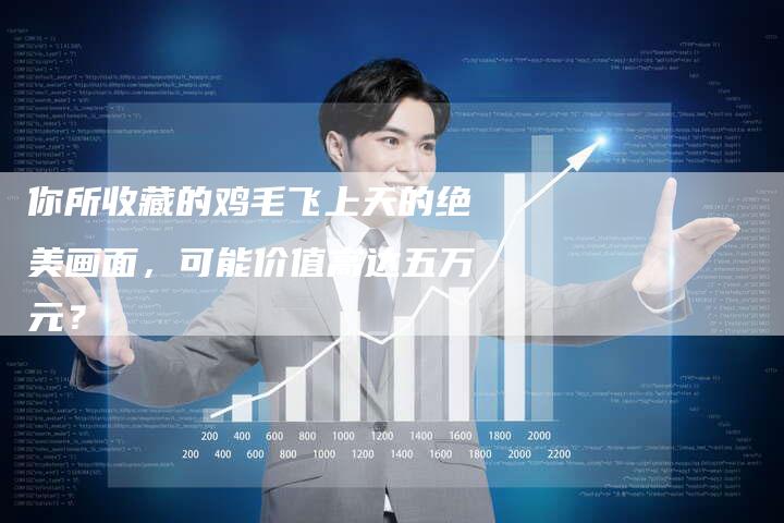 你所收藏的鸡毛飞上天的绝美画面，可能价值高达五万元？