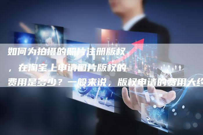 如何为拍摄的照片注册版权，在淘宝上申请图片版权的费用是多少？一般来说，版权申请的费用大约是多少？