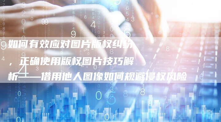 如何有效应对图片版权纠纷，正确使用版权图片技巧解析——借用他人图像如何规避侵权风险