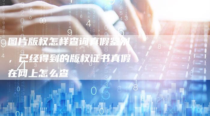图片版权怎样查询真假鉴别，已经得到的版权证书真假在网上怎么查