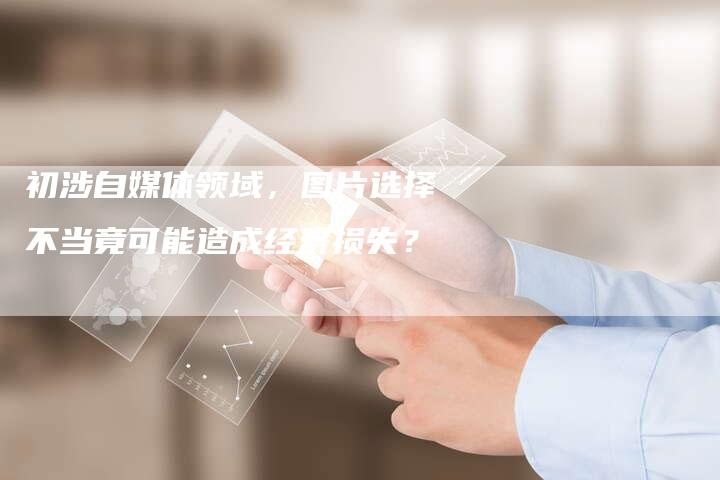 初涉自媒体领域，图片选择不当竟可能造成经济损失？