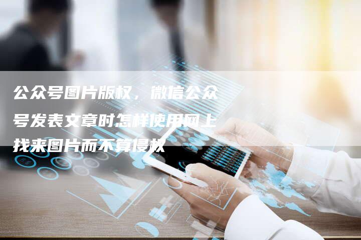 公众号图片版权，微信公众号发表文章时怎样使用网上找来图片而不算侵权
