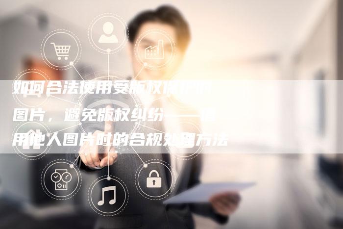 如何合法使用受版权保护的图片，避免版权纠纷——借用他人图片时的合规处理方法