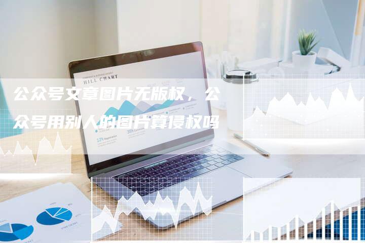 公众号文章图片无版权，公众号用别人的图片算侵权吗