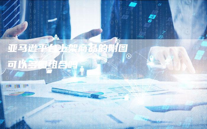 亚马逊平台上架商品的附图可以多图组合吗