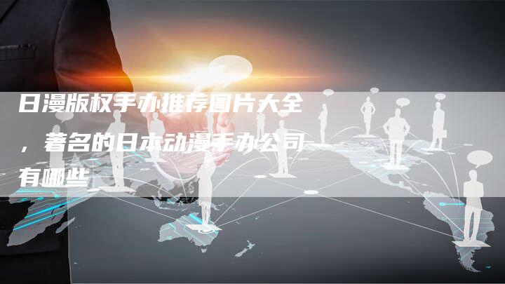 日漫版权手办推荐图片大全，著名的日本动漫手办公司有哪些