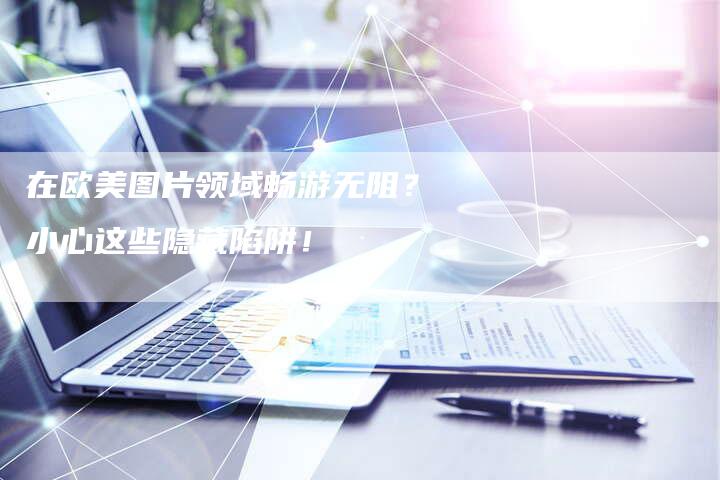 在欧美图片领域畅游无阻？小心这些隐藏陷阱！