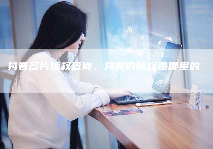 抖音图片版权查询，抖音的版权是哪里的