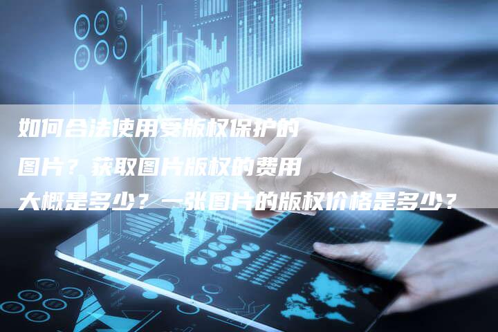 如何合法使用受版权保护的图片？获取图片版权的费用大概是多少？一张图片的版权价格是多少？