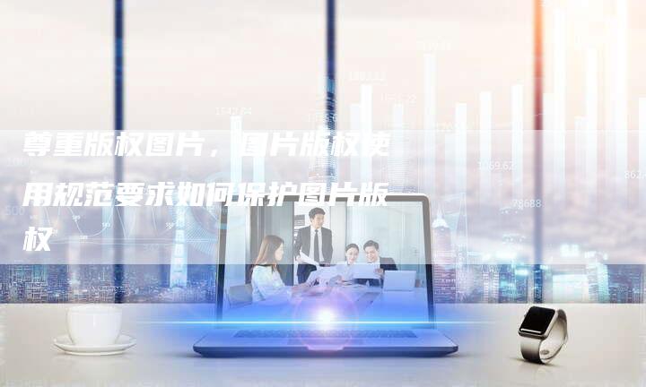 尊重版权图片，图片版权使用规范要求如何保护图片版权