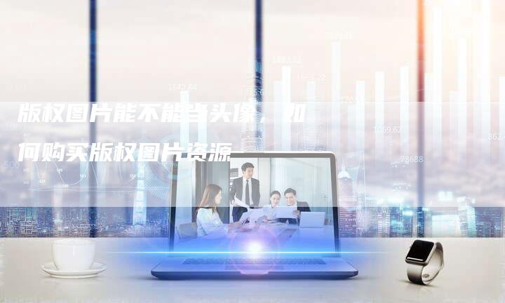 版权图片能不能当头像，如何购买版权图片资源