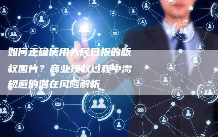 如何正确使用人民日报的版权图片？商业授权过程中需规避的潜在风险解析