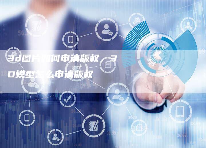 3d图片如何申请版权，3D模型怎么申请版权