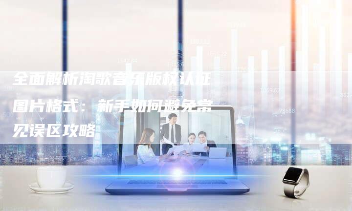 全面解析淘歌音乐版权认证图片格式：新手如何避免常见误区攻略