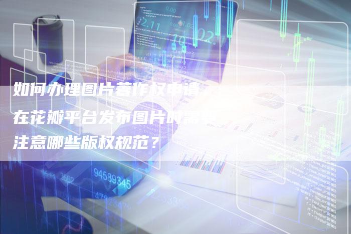如何办理图片著作权申请，在花瓣平台发布图片时需要注意哪些版权规范？