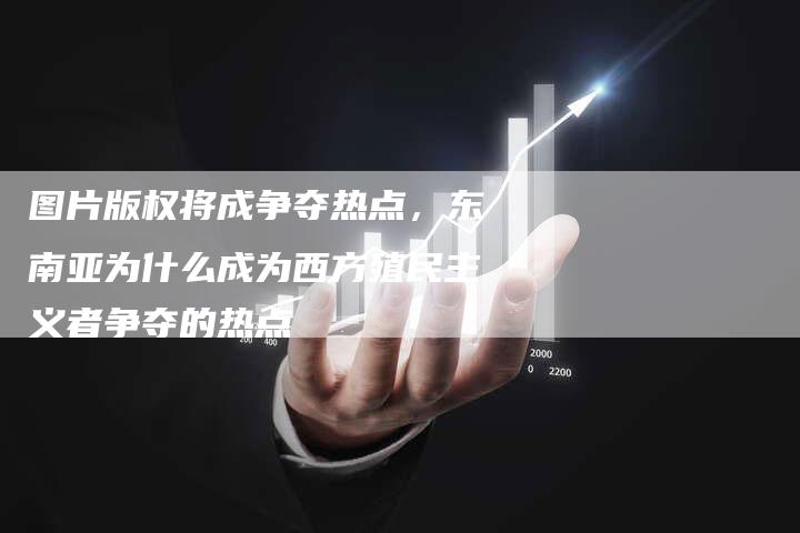 图片版权将成争夺热点，东南亚为什么成为西方殖民主义者争夺的热点