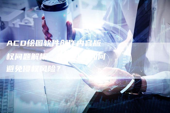 ACD绘图软件创作内容版权问题解析：化学新手如何避免侵权风险？
