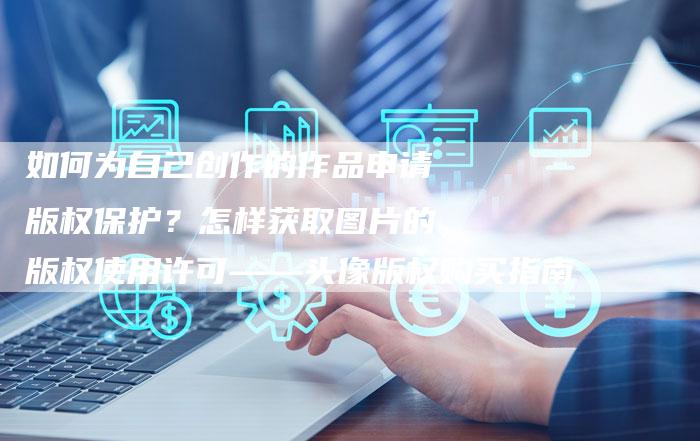 如何为自己创作的作品申请版权保护？怎样获取图片的版权使用许可——头像版权购买指南