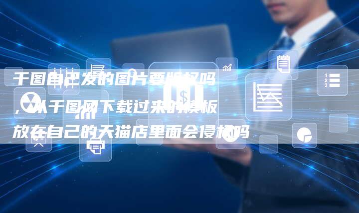 千图自己发的图片要版权吗，从千图网下载过来的模板放在自己的天猫店里面会侵权吗
