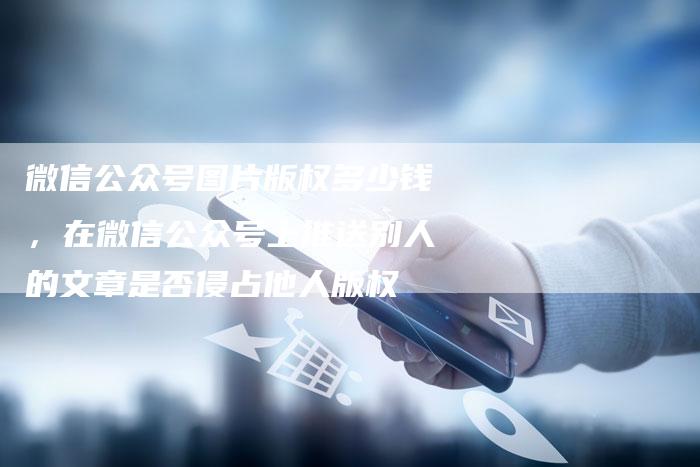 微信公众号图片版权多少钱，在微信公众号上推送别人的文章是否侵占他人版权