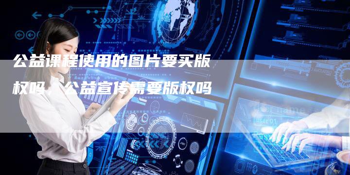 公益课程使用的图片要买版权吗，公益宣传需要版权吗