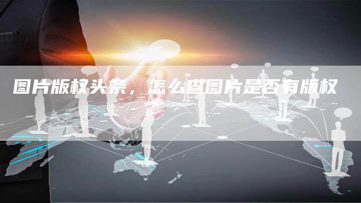 图片版权头条，怎么查图片是否有版权
