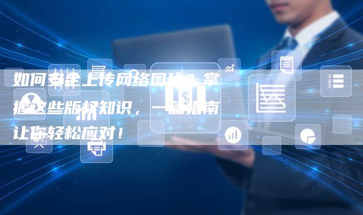 如何安全上传网络图片？掌握这些版权知识，一篇指南让你轻松应对！