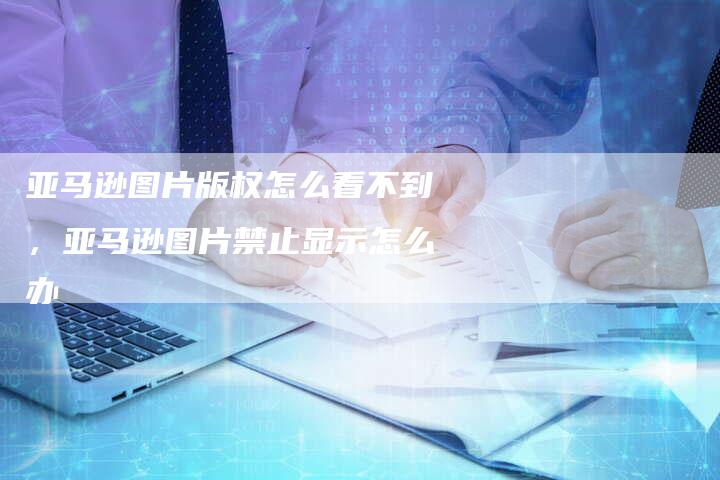 亚马逊图片版权怎么看不到，亚马逊图片禁止显示怎么办