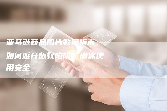亚马逊商品图片数量指南：如何避开版权陷阱，确保使用安全