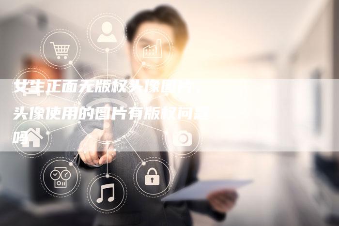 女生正面无版权头像图片，头像使用的图片有版权问题吗