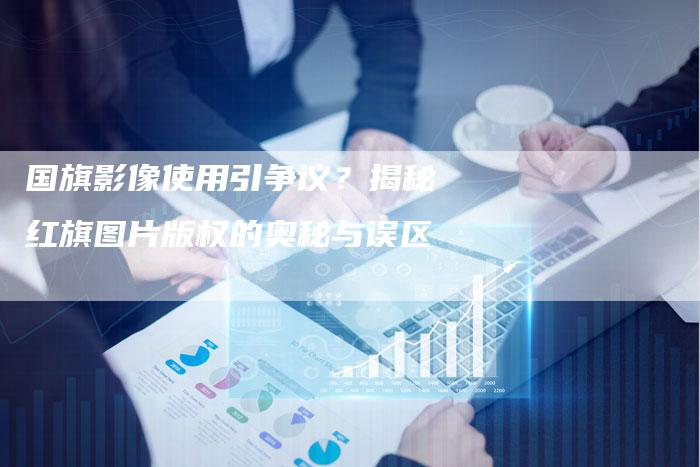 国旗影像使用引争议？揭秘红旗图片版权的奥秘与误区