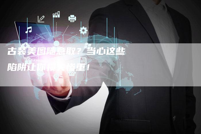 古装美图随意取？当心这些陷阱让你损失惨重！