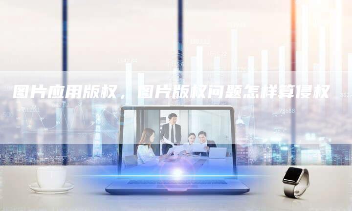 图片应用版权，图片版权问题怎样算侵权