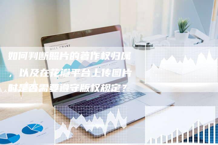 如何判断照片的著作权归属，以及在花瓣平台上传图片时是否需要遵守版权规定？