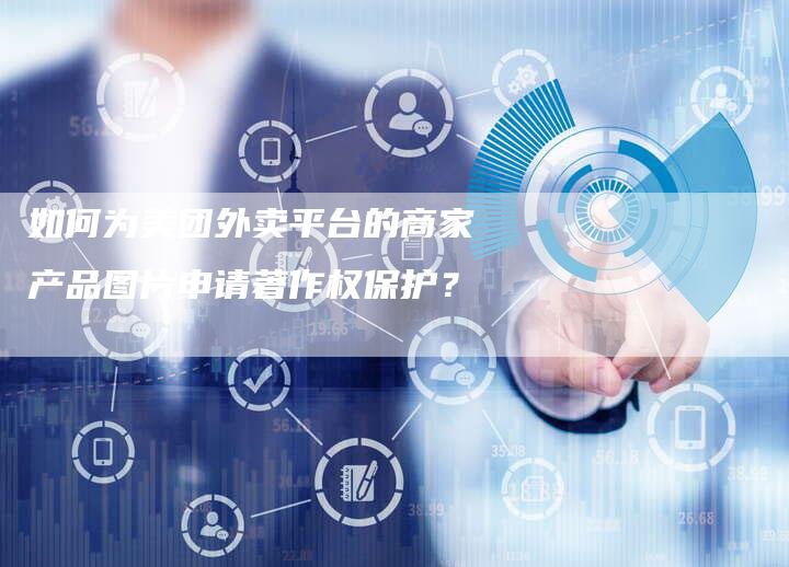 如何为美团外卖平台的商家产品图片申请著作权保护？