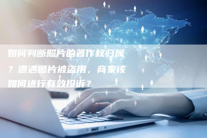 如何判断照片的著作权归属？遭遇图片被盗用，商家该如何进行有效投诉？