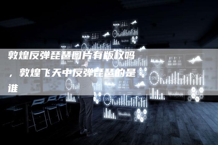 敦煌反弹琵琶图片有版权吗，敦煌飞天中反弹琵琶的是谁