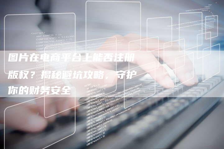 图片在电商平台上能否注册版权？揭秘避坑攻略，守护你的财务安全