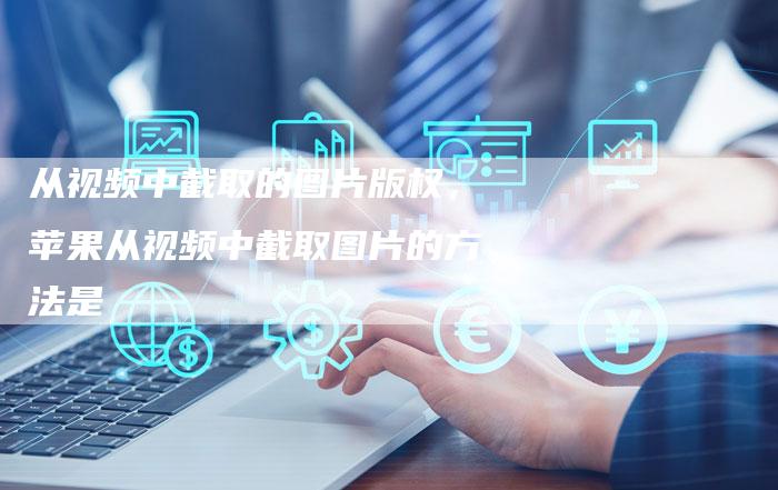 从视频中截取的图片版权，苹果从视频中截取图片的方法是