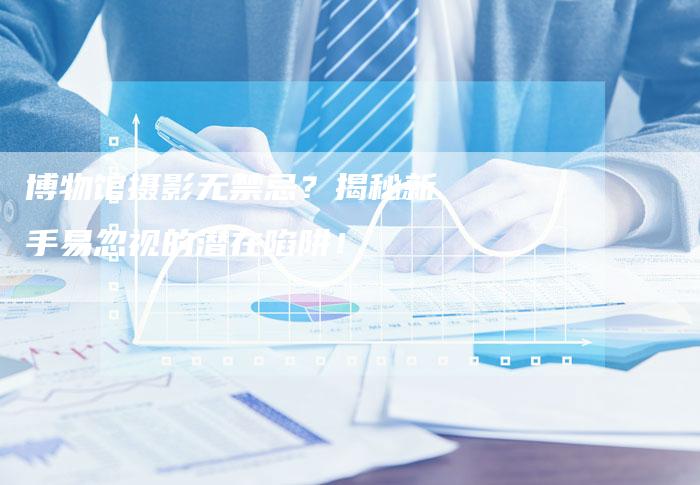 博物馆摄影无禁忌？揭秘新手易忽视的潜在陷阱！