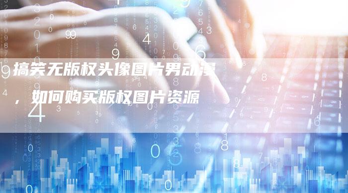 搞笑无版权头像图片男动漫，如何购买版权图片资源