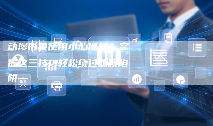 动漫形象使用小心侵权？掌握这三技巧轻松绕过版权陷阱